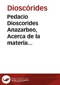 Pedacio Dioscorides Anazarbeo, Acerca de la materia medicinal y de los venenos mortiferos / traduzido de lengua griega en la vulgar castellana & illustrado con claras y substantiales annotationes ... por ... Andrés de Laguna ... Añadiose una Tabla para hallar remedio de todo genero de enfermedades, y otras cosas curiosas, nunca antes ympressa ... | Biblioteca Virtual Miguel de Cervantes