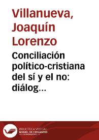 Conciliación político-cristiana del sí y el no : diálogo / entre el Sr.D. Joaquín Lorenzo Villanueva diputado en Cortes, el Dr. Luceredi y D. Joaquín Lorenzo Villanueva, calificador del Santo Oficio... | Biblioteca Virtual Miguel de Cervantes