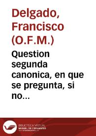 Question segunda canonica, en que se pregunta, si no solo los clerigos seculares, ordenados de Orden sacro del Venerable Orden Tercero de Penitencia de nuestro Padre San Francisco se podràn conformar en el rezo de las horas canonicas, y celebracion de las missas con los frayles Menores... / resueluela el R.P.Fr. Francisco Delgado... | Biblioteca Virtual Miguel de Cervantes