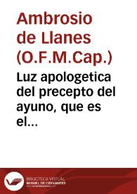 Luz apologetica del precepto del ayuno, que es el quarto de Nuestra Santa Madre Iglesia, que examina la verdad, y encamina la conciencia, para el seguro acierto de su observancia... / su autor, el R.P. Fr. Ambrosio de Llanes... | Biblioteca Virtual Miguel de Cervantes