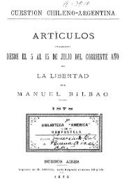 Cuestión chileno argentina : artículos publicados desde el 5 al 15 de julio del corriente año en "La Libertad" / por Manuel Bilbao | Biblioteca Virtual Miguel de Cervantes