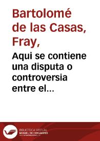 Aqui se contiene una disputa o controversia entre el Obispo do [sic] fray Bartholome delas Casas o Casaus obispo q fue dela ciudad Real de Chiapa, que es en las Indias, parte dela Nueva España, y el doctor Gines de Sepulveda coronista del Emperador....q las conquistas delas Indias... eran licitas y el obispo por el contrario...tiranicas, injustas e iniquas... | Biblioteca Virtual Miguel de Cervantes