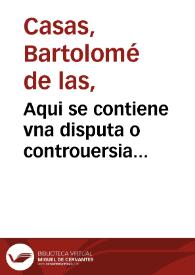 Aqui se contiene vna disputa o controuersia entre ... fray Bartholome de las Casas o Casaus ... y el doctor Gines de Sepulueda ... sobre q[ue] el doctor contendia q[ue] las conquistas delas Indias contra los indios eran licitas, y el obispo por el cõtrario defendio y affirmo auer sido y ser ipossible no serlo, tiranicas, injustas ... la qual questiõ se vêtilo ... en una cõgregacion q[ue] mando su magestad juntar el año de mil et q[ui]niêtos y cincuêta en la villa de Valladolid | Biblioteca Virtual Miguel de Cervantes