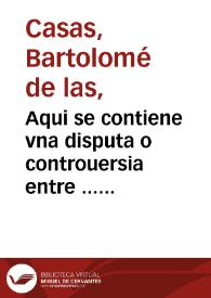 Aqui se contiene vna disputa o controuersia entre ... fray Bartolome de las Casas o Casaus ... y el doctor Gines de Sepulueda ... sobre q[ue] el doctor contendia q[ue] las conquistas de las Indias contra los Indios eran licitas, y el obispo por el co[n]trario defendio y affirmo auer sido y ser iposible no serlo, tiranicas, injustas [e] iniquas. La qual questio{n] se ve[n]tilo ... en vna co[n]gregacion q[ue] mando su magestad juntar el ãño de mil et q[ui]nie[n]tos y cincue[n]ta en la villa de Valladolid | Biblioteca Virtual Miguel de Cervantes