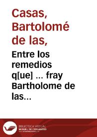 Entre los remedios q[ue] ... fray Bartholome de las Casas ... refirio ... en los ayuntamie[n]tos q[ue] ma[n]do hazer su magestad de perlados y letrados y personas gra[n]des en Valladolid el año de mill y quinie[n]tos y quare[n]ta y dos para reformacio[n] de las Indias, el octavo en orde[n] es ... do[n]de se asigna[n] veynte razones por las q[ua]les prueua no deuerse dar los indios a los españoles en encomie[n]da, ni en feudo, ni en vasallaje ni en otra manera algu[n]a ... | Biblioteca Virtual Miguel de Cervantes